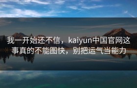 我一开始还不信，kaiyun中国官网这事真的不能图快，别把运气当能力