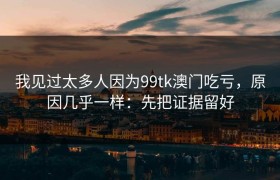 我见过太多人因为99tk澳门吃亏，原因几乎一样：先把证据留好