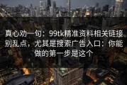 真心劝一句：99tk精准资料相关链接别乱点，尤其是搜索广告入口：你能做的第一步是这个