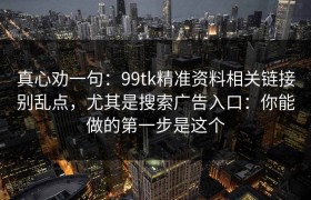 真心劝一句：99tk精准资料相关链接别乱点，尤其是搜索广告入口：你能做的第一步是这个