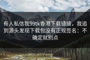 有人私信我99tk香港下载链接，我追到源头发现下载包没有正规签名：不确定就别点