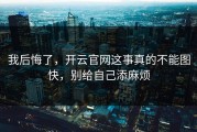 我后悔了，开云官网这事真的不能图快，别给自己添麻烦