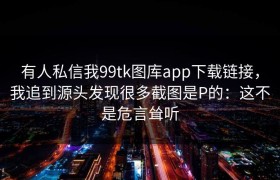 有人私信我99tk图库app下载链接，我追到源头发现很多截图是P的：这不是危言耸听