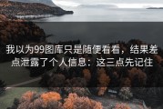 我以为99图库只是随便看看，结果差点泄露了个人信息：这三点先记住