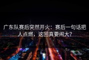 广东队赛后突然开火：赛后一句话把人点燃，这回真要闹大？