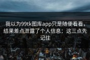 我以为99tk图库app只是随便看看，结果差点泄露了个人信息：这三点先记住