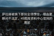 萨拉赫被换下那刻全场愣住，理由更瞬间不淡定，49图库资料中心官网的赛前