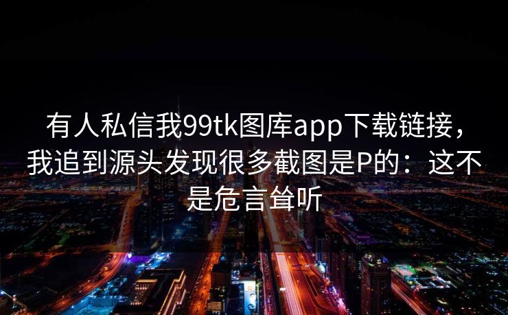 有人私信我99tk图库app下载链接，我追到源头发现很多截图是P的：这不是危言耸听