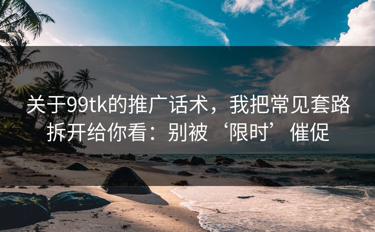 关于99tk的推广话术，我把常见套路拆开给你看：别被‘限时’催促