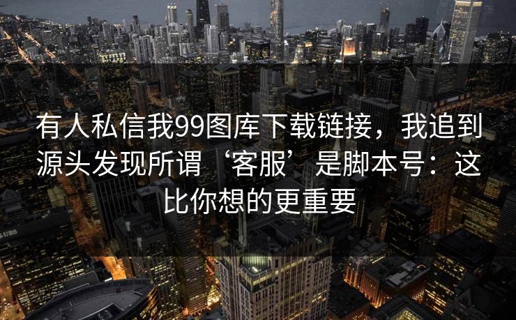 有人私信我99图库下载链接，我追到源头发现所谓‘客服’是脚本号：这比你想的更重要