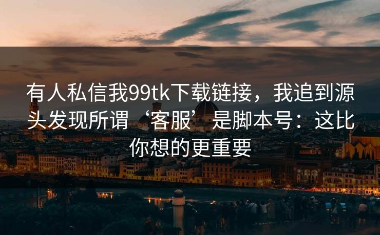 有人私信我99tk下载链接，我追到源头发现所谓‘客服’是脚本号：这比你想的更重要