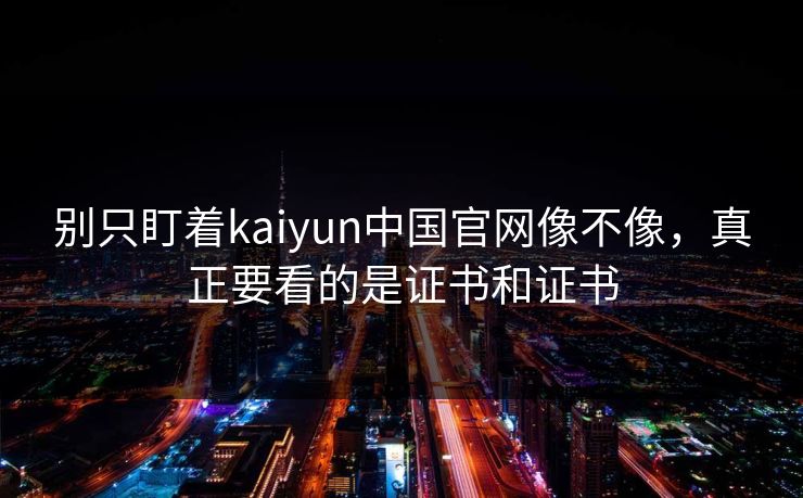 别只盯着kaiyun中国官网像不像，真正要看的是证书和证书