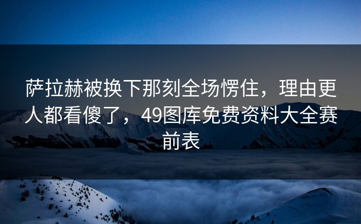 萨拉赫被换下那刻全场愣住，理由更人都看傻了，49图库免费资料大全赛前表