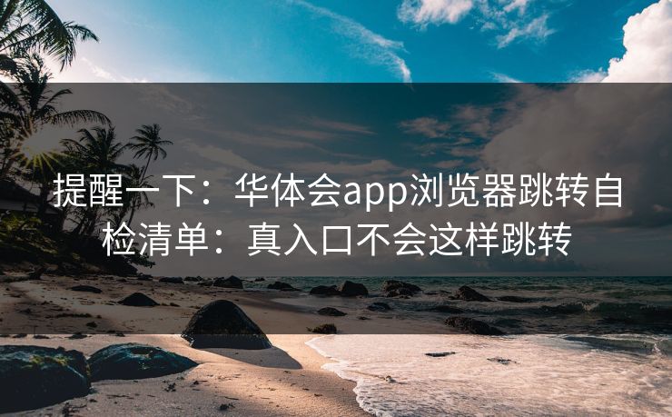 提醒一下:华体会app浏览器跳转自检清单:真入口不会这样跳转 提醒一下:华体会app浏览器跳转自检清单:真入口不会这样跳转