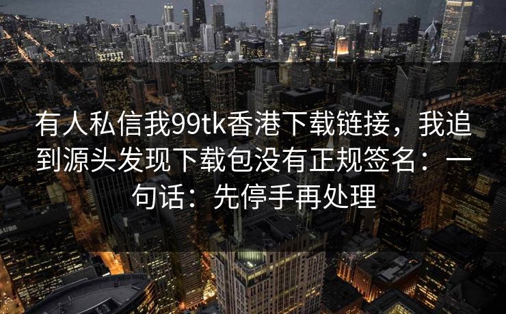 有人私信我99tk香港下载链接，我追到源头发现下载包没有正规签名：一句话：先停手再处理
