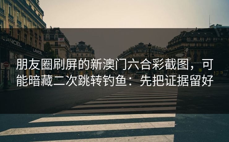 朋友圈刷屏的新澳门六合彩截图，可能暗藏二次跳转钓鱼：先把证据留好