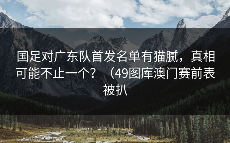 国足对广东队首发名单有猫腻，真相可能不止一个？（49图库澳门赛前表被扒