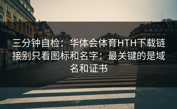 三分钟自检：华体会体育HTH下载链接别只看图标和名字：最关键的是域名和证书