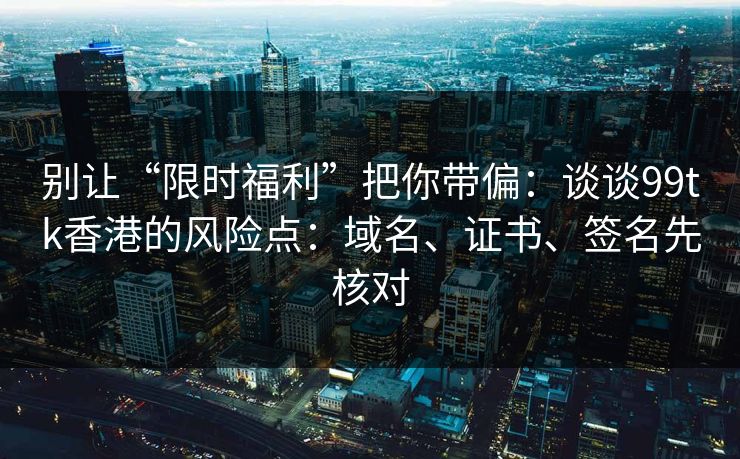 别让“限时福利”把你带偏：谈谈99tk香港的风险点：域名、证书、签名先核对