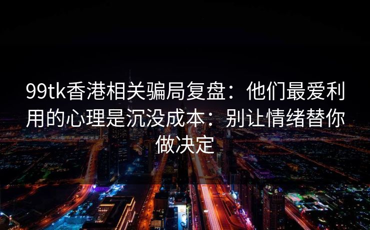 99tk香港相关骗局复盘：他们最爱利用的心理是沉没成本：别让情绪替你做决定