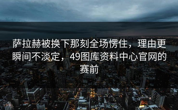 萨拉赫被换下那刻全场愣住，理由更瞬间不淡定，49图库资料中心官网的赛前