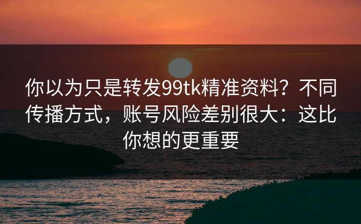 你以为只是转发99tk精准资料？不同传播方式，账号风险差别很大：这比你想的更重要