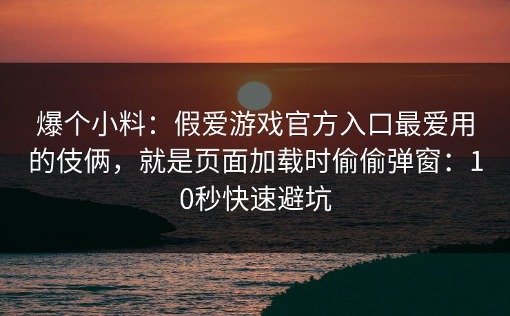 爆个小料：假爱游戏官方入口最爱用的伎俩，就是页面加载时偷偷弹窗：10秒快速避坑