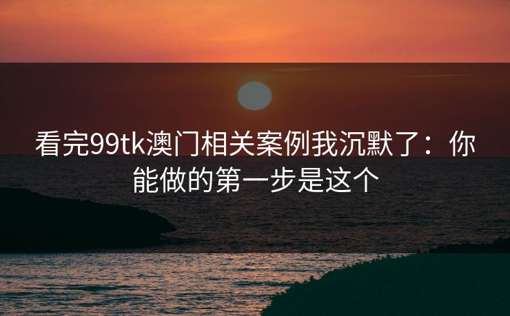 看完99tk澳门相关案例我沉默了：你能做的第一步是这个