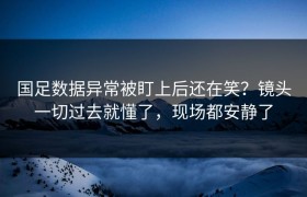 国足数据异常被盯上后还在笑？镜头一切过去就懂了，现场都安静了
