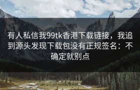 有人私信我99tk香港下载链接，我追到源头发现下载包没有正规签名：不确定就别点