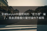 别被kaiyun中国官网的“官方感”骗了，我亲测客服只催你操作不解释