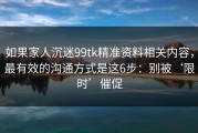 如果家人沉迷99tk精准资料相关内容，最有效的沟通方式是这6步：别被‘限时’催促