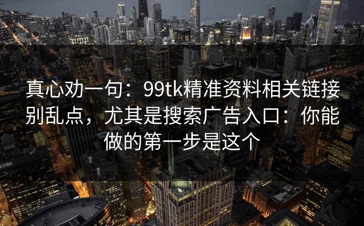 真心劝一句：99tk精准资料相关链接别乱点，尤其是搜索广告入口：你能做的第一步是这个