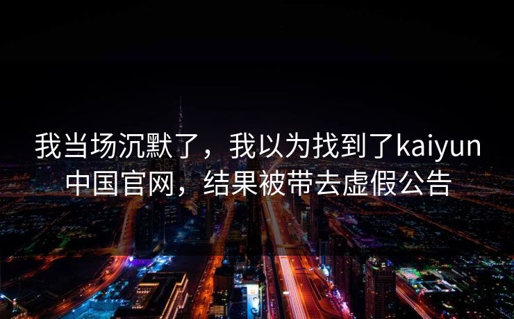我当场沉默了，我以为找到了kaiyun中国官网，结果被带去虚假公告