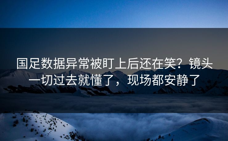 国足数据异常被盯上后还在笑？镜头一切过去就懂了，现场都安静了