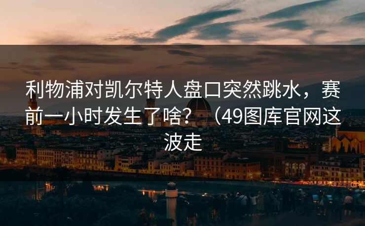 利物浦对凯尔特人盘口突然跳水,赛前一小时发生了啥?(49图库官网这波走 利物浦对凯尔特人盘口突然跳水,赛前一小时发生了啥?(49图库官网这波走