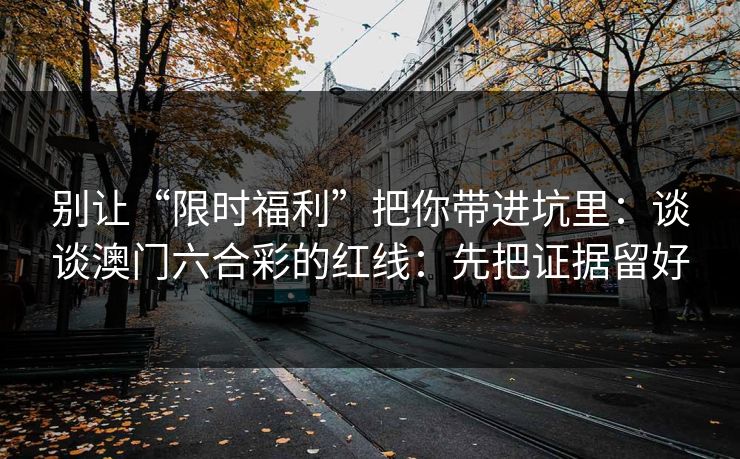 别让“限时福利”把你带进坑里:谈谈澳门六合彩的红线:先把证据留好 别让“限时福利”把你带进坑里:谈谈澳门六合彩的红线:先把证据留好