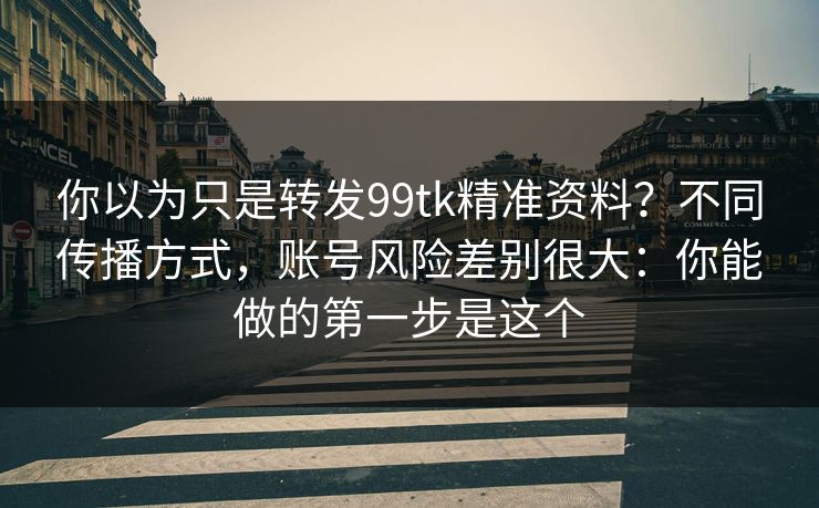 你以为只是转发99tk精准资料？不同传播方式，账号风险差别很大：你能做的第一步是这个