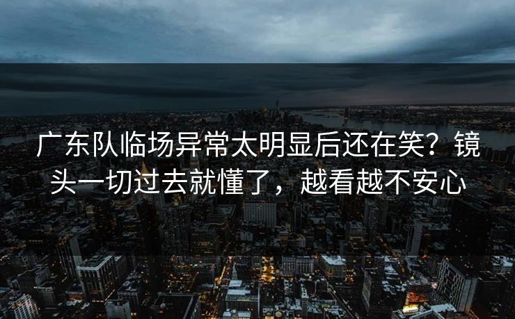 广东队临场异常太明显后还在笑？镜头一切过去就懂了，越看越不安心